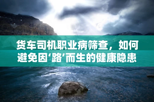 货车司机职业病筛查，如何避免因‘路’而生的健康隐患？