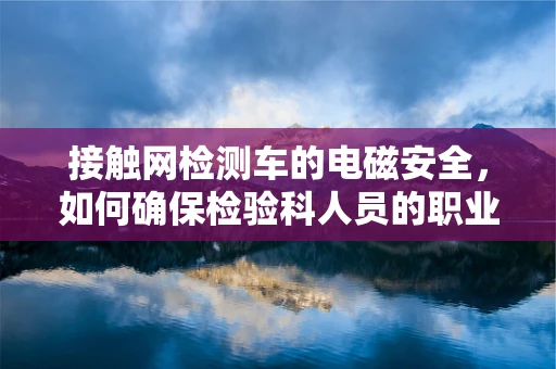 接触网检测车的电磁安全，如何确保检验科人员的职业健康？
