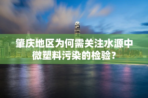 肇庆地区为何需关注水源中微塑料污染的检验？
