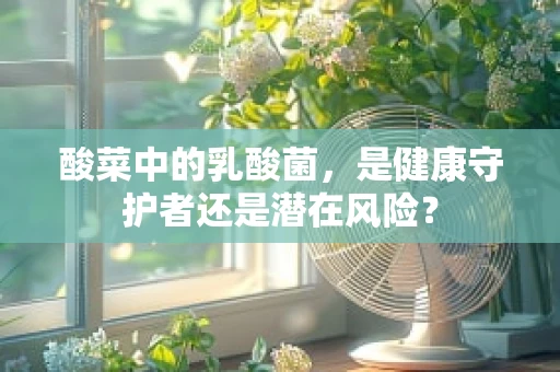 酸菜中的乳酸菌，是健康守护者还是潜在风险？
