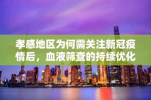 孝感地区为何需关注新冠疫情后，血液筛查的持续优化?