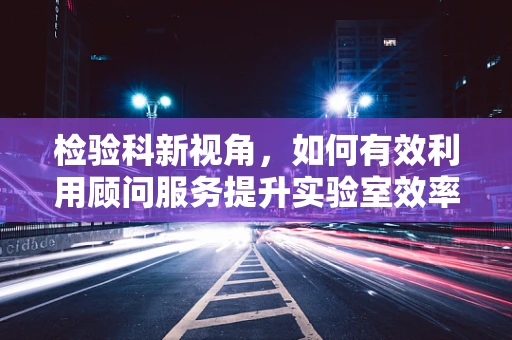 检验科新视角，如何有效利用顾问服务提升实验室效率？