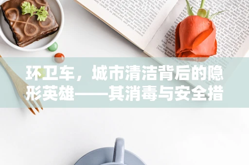 环卫车，城市清洁背后的隐形英雄——其消毒与安全措施的必要性探讨