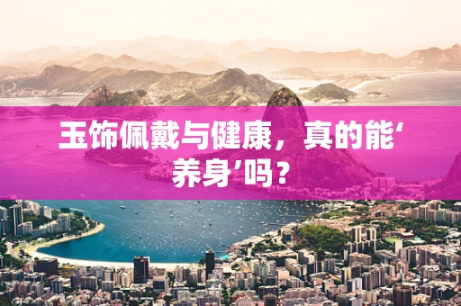 玉饰佩戴与健康，真的能‘养身’吗？