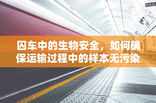 囚车中的生物安全，如何确保运输过程中的样本无污染？