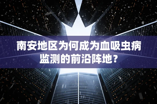 南安地区为何成为血吸虫病监测的前沿阵地？
