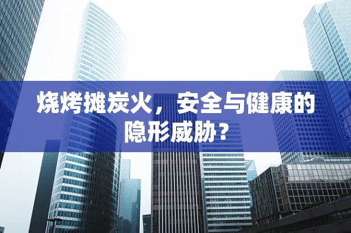 烧烤摊炭火，安全与健康的隐形威胁？