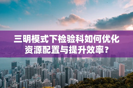 三明模式下检验科如何优化资源配置与提升效率？