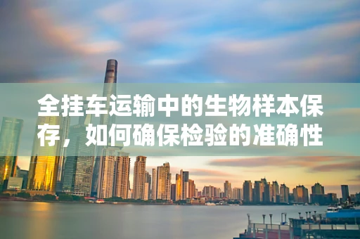 全挂车运输中的生物样本保存，如何确保检验的准确性？