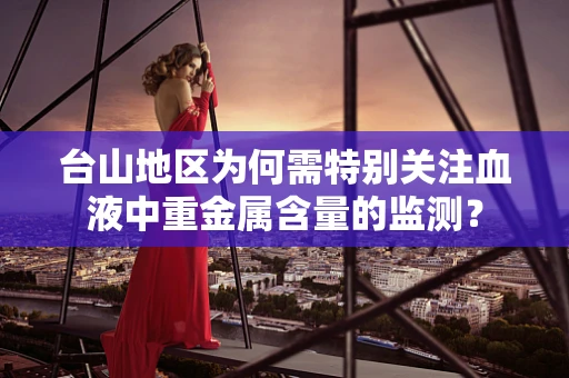 台山地区为何需特别关注血液中重金属含量的监测？