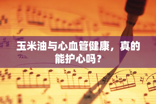 玉米油与心血管健康，真的能护心吗？