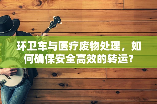 环卫车与医疗废物处理，如何确保安全高效的转运？