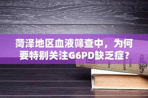 菏泽地区血液筛查中，为何要特别关注G6PD缺乏症？