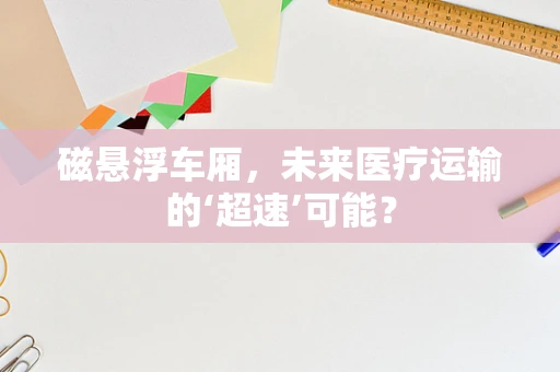 磁悬浮车厢，未来医疗运输的‘超速’可能？