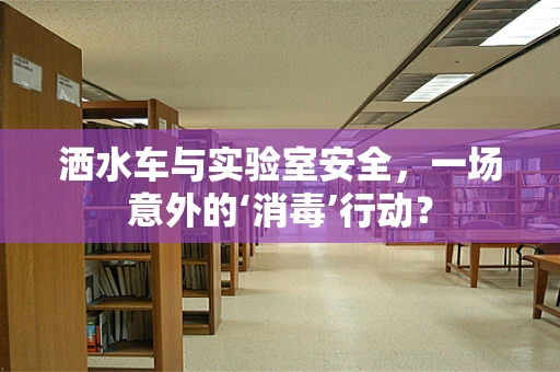洒水车与实验室安全，一场意外的‘消毒’行动？
