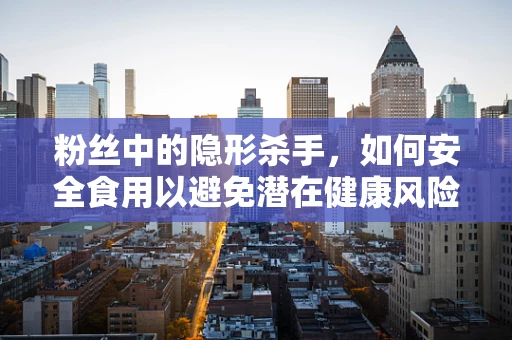 粉丝中的隐形杀手，如何安全食用以避免潜在健康风险？