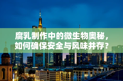 腐乳制作中的微生物奥秘，如何确保安全与风味并存？