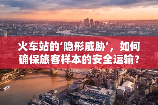 火车站的‘隐形威胁’，如何确保旅客样本的安全运输？