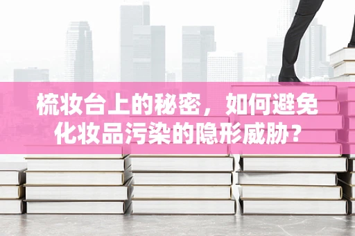 梳妆台上的秘密，如何避免化妆品污染的隐形威胁？