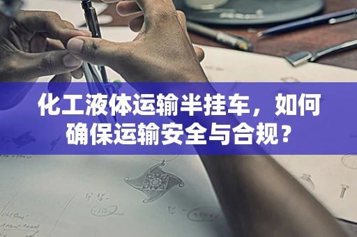 化工液体运输半挂车，如何确保运输安全与合规？