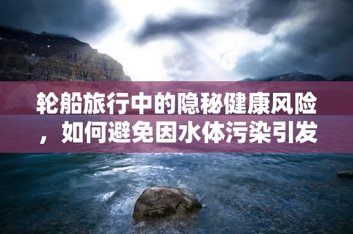 轮船旅行中的隐秘健康风险，如何避免因水体污染引发的检验异常？