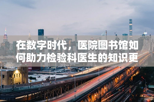 在数字时代，医院图书馆如何助力检验科医生的知识更新与技能提升？