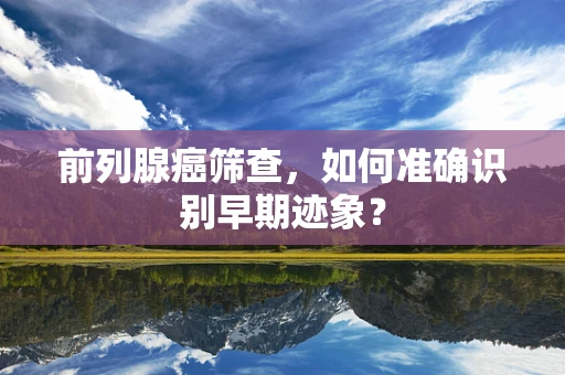 前列腺癌筛查，如何准确识别早期迹象？