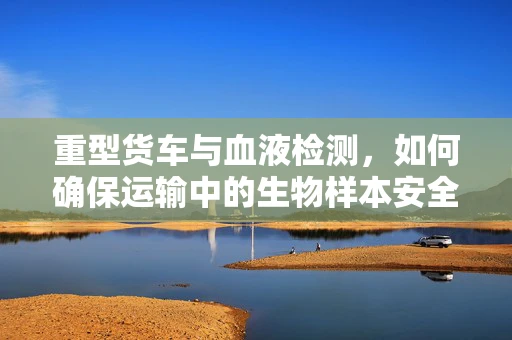 重型货车与血液检测，如何确保运输中的生物样本安全？