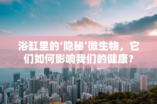 浴缸里的‘隐秘’微生物，它们如何影响我们的健康？