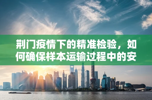 荆门疫情下的精准检验，如何确保样本运输过程中的安全性与有效性？