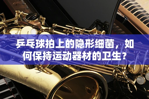 乒乓球拍上的隐形细菌，如何保持运动器材的卫生？