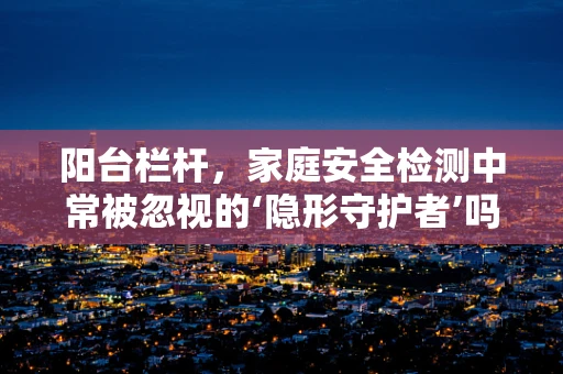 阳台栏杆，家庭安全检测中常被忽视的‘隐形守护者’吗？