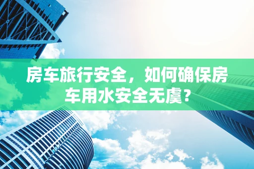 房车旅行安全，如何确保房车用水安全无虞？