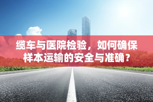 缆车与医院检验，如何确保样本运输的安全与准确？