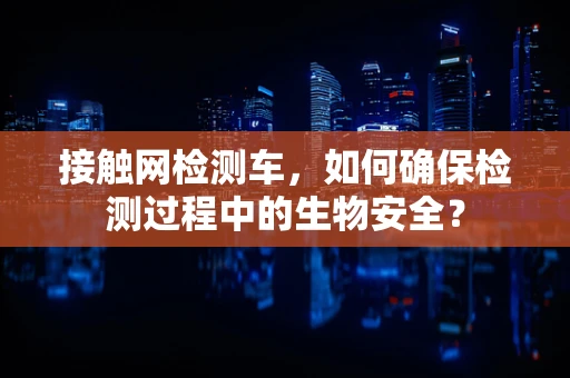接触网检测车，如何确保检测过程中的生物安全？