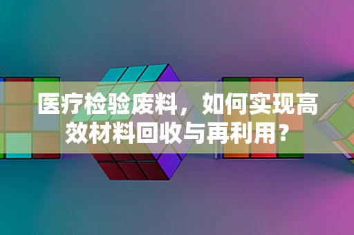 医疗检验废料，如何实现高效材料回收与再利用？
