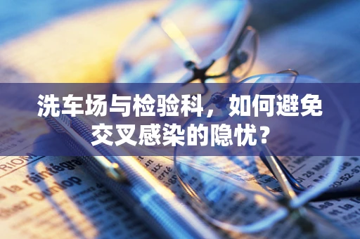 洗车场与检验科，如何避免交叉感染的隐忧？