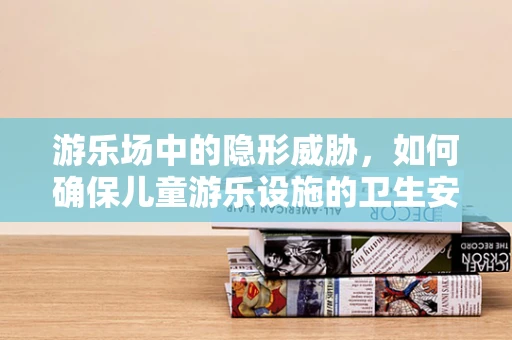 游乐场中的隐形威胁，如何确保儿童游乐设施的卫生安全？