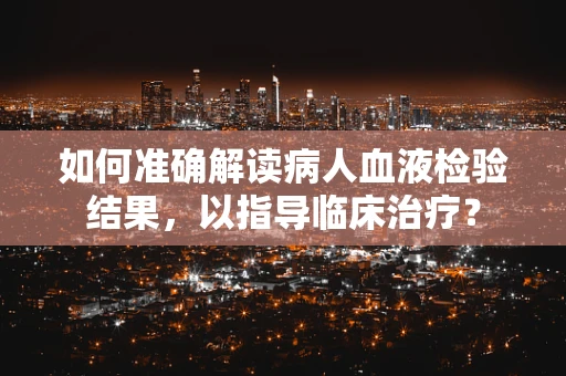 如何准确解读病人血液检验结果，以指导临床治疗？
