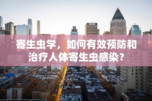 寄生虫学，如何有效预防和治疗人体寄生虫感染？