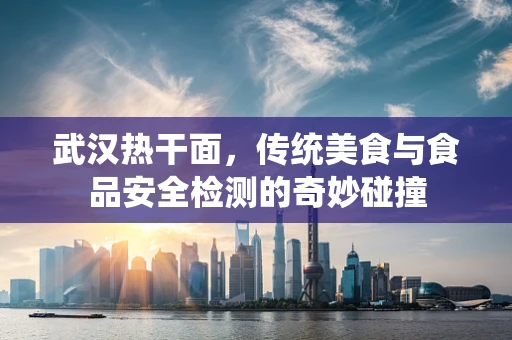 武汉热干面，传统美食与食品安全检测的奇妙碰撞