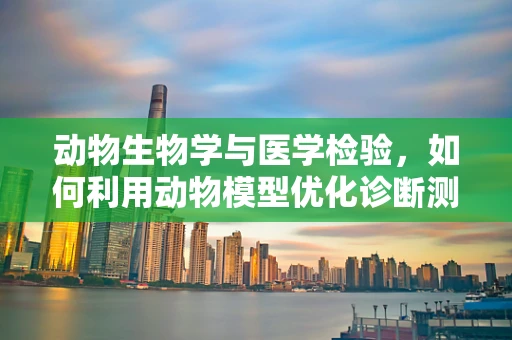动物生物学与医学检验，如何利用动物模型优化诊断测试？