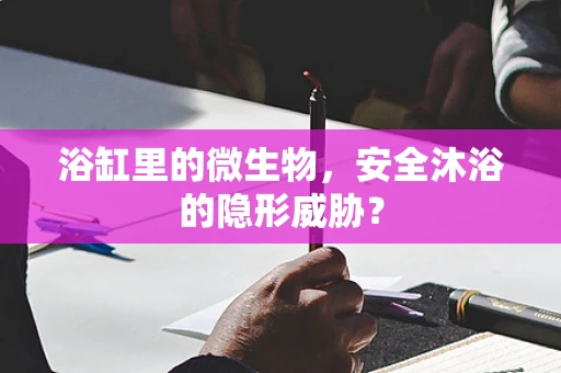 浴缸里的微生物，安全沐浴的隐形威胁？