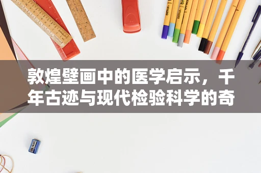 敦煌壁画中的医学启示，千年古迹与现代检验科学的奇妙对话