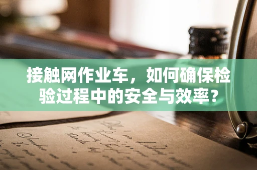接触网作业车，如何确保检验过程中的安全与效率？