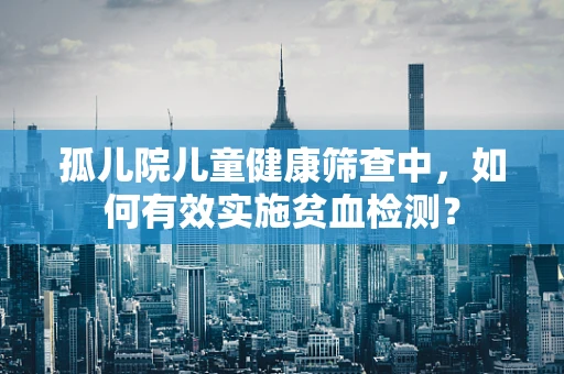 孤儿院儿童健康筛查中，如何有效实施贫血检测？
