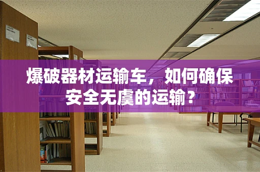 爆破器材运输车，如何确保安全无虞的运输？