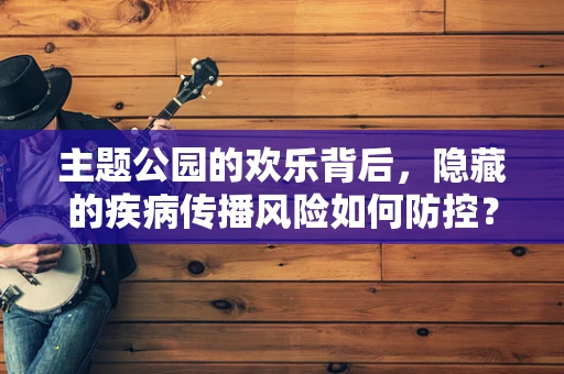 主题公园的欢乐背后，隐藏的疾病传播风险如何防控？