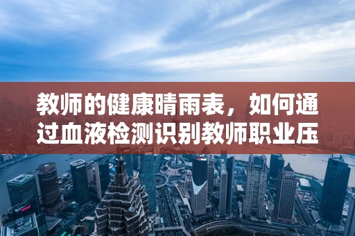 教师的健康晴雨表，如何通过血液检测识别教师职业压力？