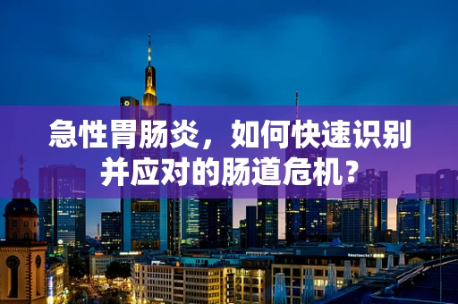 急性胃肠炎，如何快速识别并应对的肠道危机？